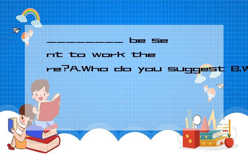 ________ be sent to work there?A.Who do you suggest B.Who do you suggest that should C.Do you suggest who should D.Do you suggest whom should‘题干还原为 You suggest (that) Jim （should） be sent to work there.对Jim提问的话正好是Who d