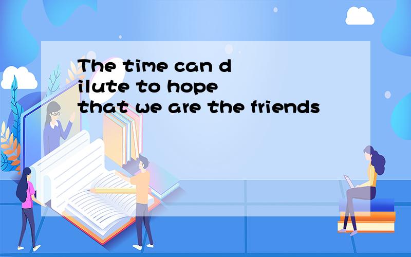 The time can dilute to hope that we are the friends