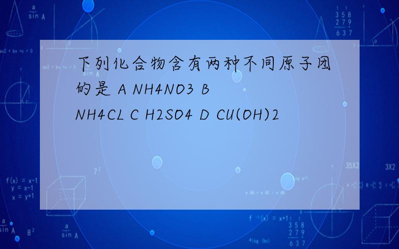 下列化合物含有两种不同原子团的是 A NH4NO3 B NH4CL C H2SO4 D CU(OH)2