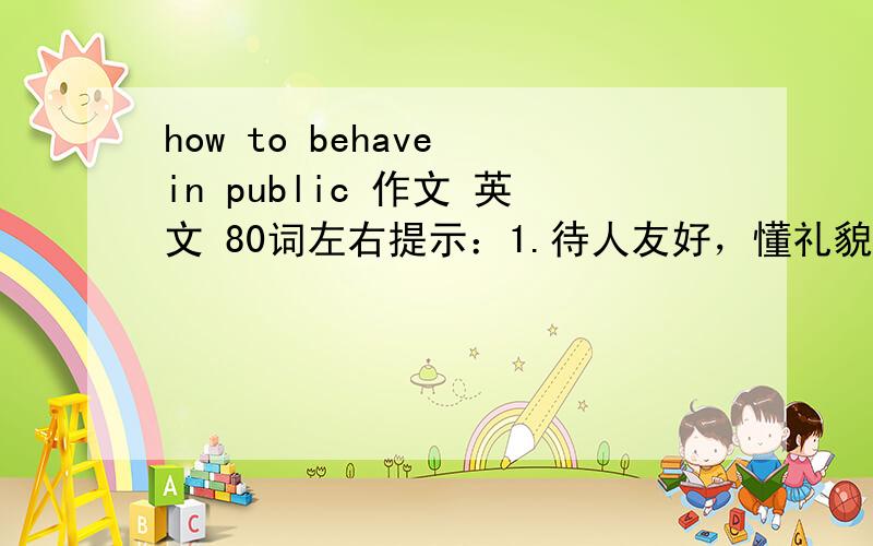 how to behave in public 作文 英文 80词左右提示：1.待人友好，懂礼貌2.不在公共场所大声喧哗3.不乱扔垃圾4.排队等车，不乱插队5、互相帮助6.……希望是自己写的 不要从别的地方下载 急-----------