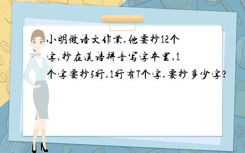 小明做语文作业,他要抄12个字,抄在汉语拼音写字本里,1个字要抄5行,1行有7个字,要抄多少字?
