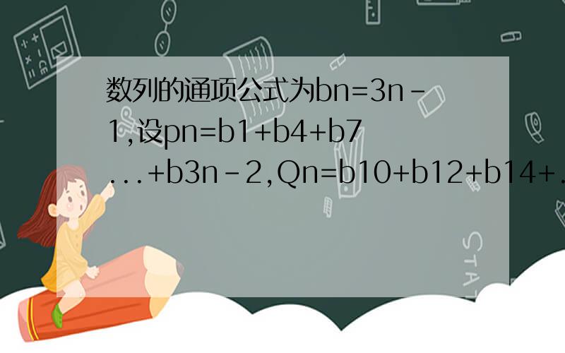 数列的通项公式为bn=3n-1,设pn=b1+b4+b7...+b3n-2,Qn=b10+b12+b14+...+b2n+8,n=1,2...比较pn和Qn的大小