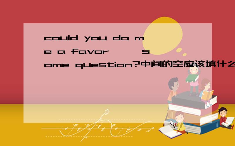 could you do me a favor —— some question?中间的空应该填什么?