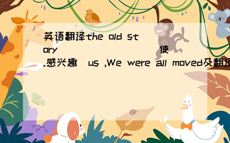 英语翻译the old story ________（使.感兴趣)us ,We were all moved及翻译