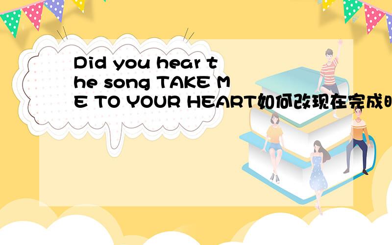 Did you hear the song TAKE ME TO YOUR HEART如何改现在完成时