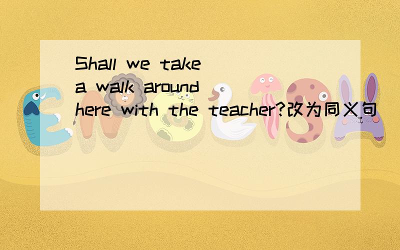 Shall we take a walk around here with the teacher?改为同义句______ ______a walk around here with the teacher,______ ______?