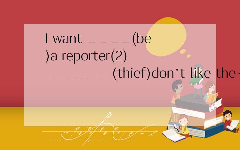 I want ____(be)a reporter(2)______(thief)don't like the-policeman(3)My work is very ___(interest)but kind of dangerous(4)His teacher____(go)to work from Monday to Friday(5)My father often____(watch)Tv after supper(6)Does lisa like _____(talk)to peopl