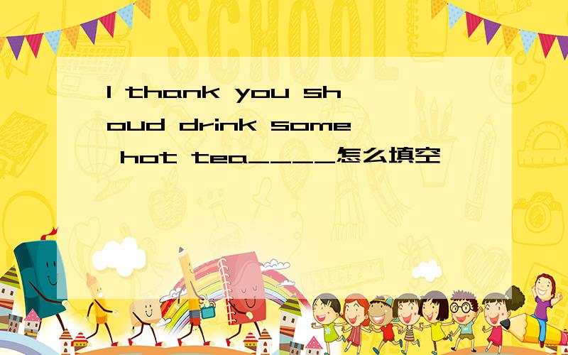 I thank you shoud drink some hot tea____怎么填空
