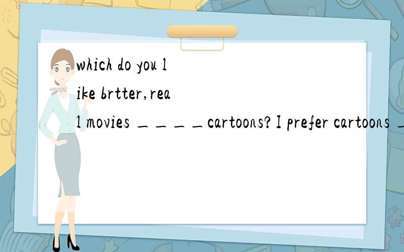 which do you like brtter,real movies ____cartoons?I prefer cartoons ___real movies.a.and,thanb.or,thanc.and,andd.or,to