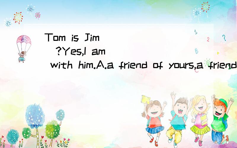 Tom is Jim ____?Yes,I am ___ with him.A.a friend of yours,a friend B.a friend of yours,friends选哪一个大哥大姐们，到底是哪一个，给个确切的答案好吗为什么选A或B