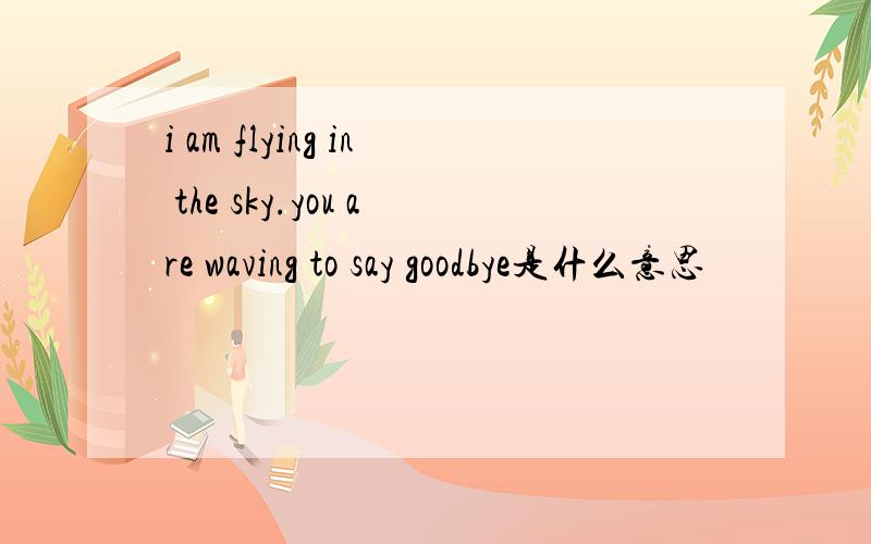 i am flying in the sky.you are waving to say goodbye是什么意思
