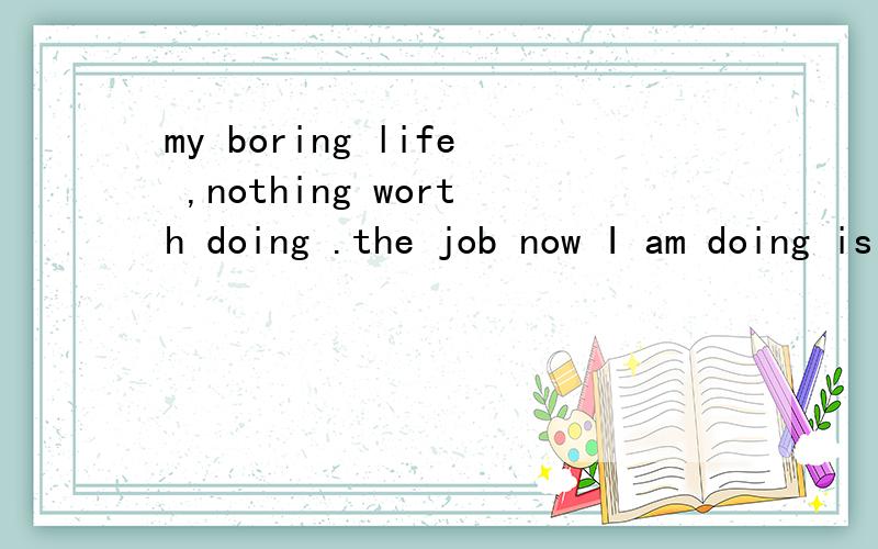 my boring life ,nothing worth doing .the job now I am doing is not what I want .I want afree life, do what I want .everyday I feel I am wasting my time ,facing some people I don't like what shall I do ?