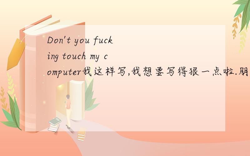 Don't you fucking touch my computer我这样写,我想要写得狠一点啦.朋友们帮我写一下