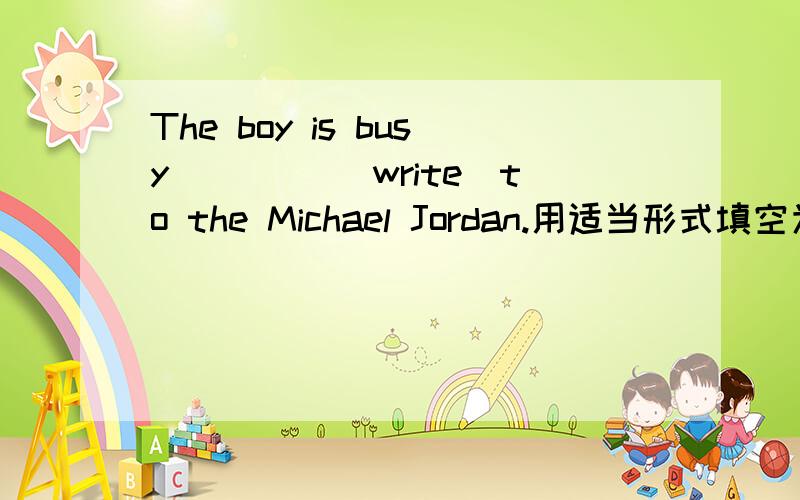 The boy is busy ____(write)to the Michael Jordan.用适当形式填空为什么填这个还有2题将两个句子合并为一句She is an ice skater.Her name is Mary.答:She is an ice skater _________Mary.There was only one seal in the lake.对