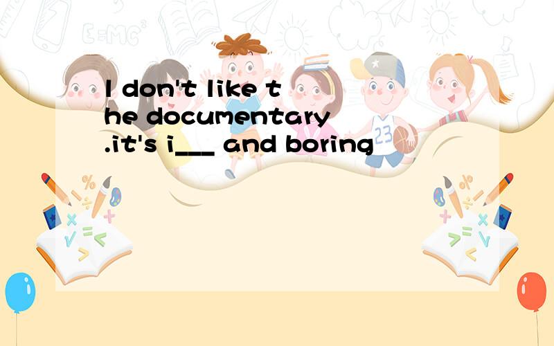 l don't like the documentary.it's i___ and boring