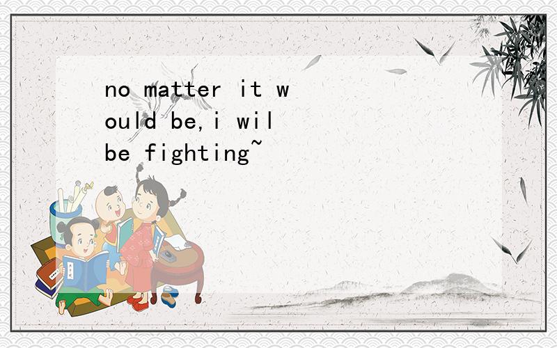 no matter it would be,i wil be fighting~