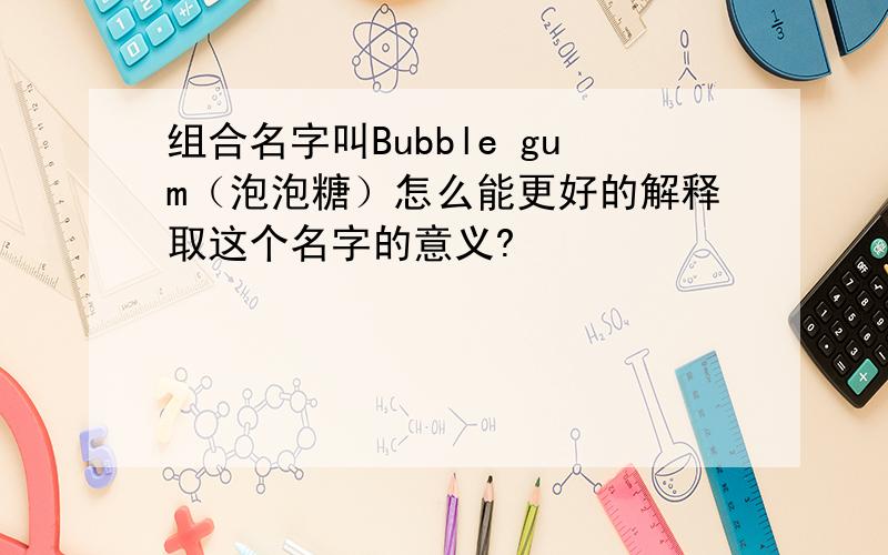 组合名字叫Bubble gum（泡泡糖）怎么能更好的解释取这个名字的意义?