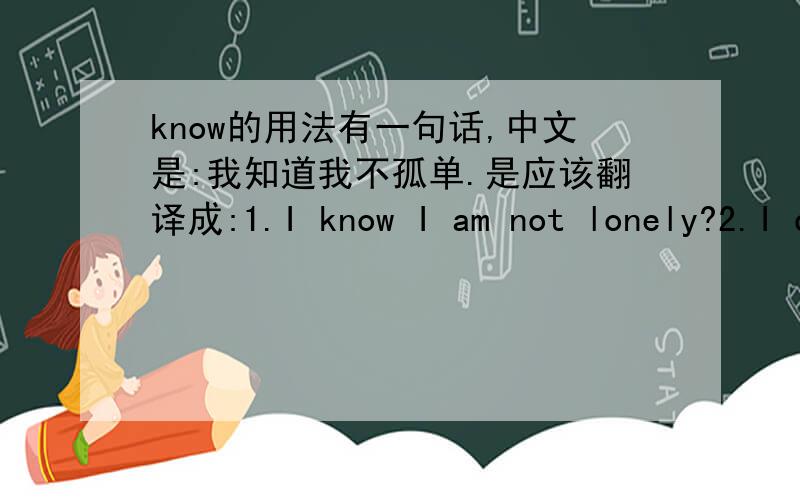 know的用法有一句话,中文是:我知道我不孤单.是应该翻译成:1.I know I am not lonely?2.I don't know I am lonely?为什么?