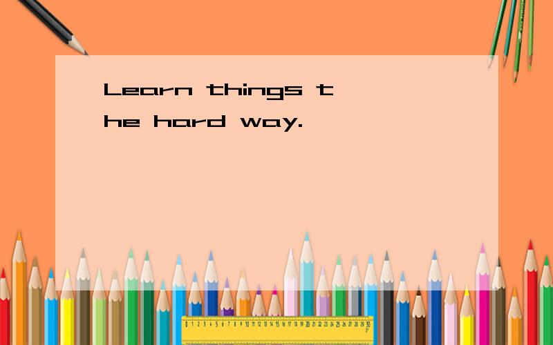 Learn things the hard way.
