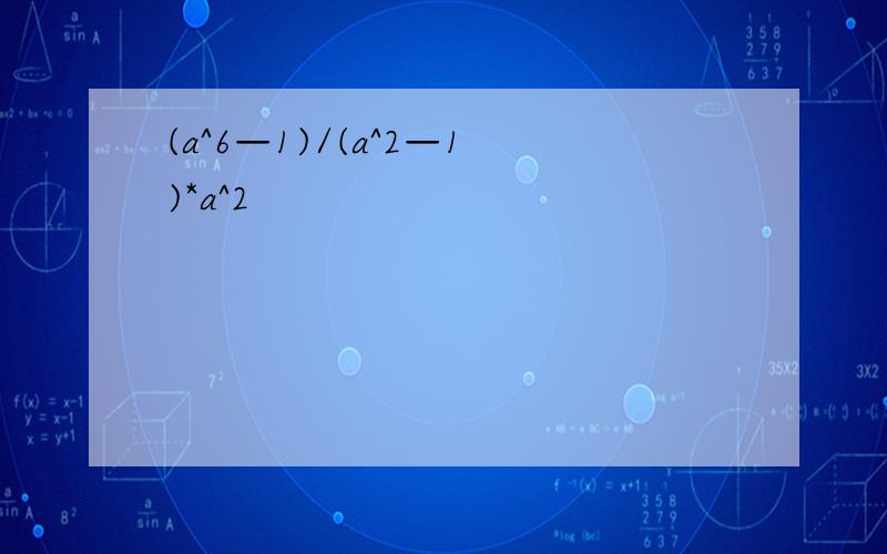(a^6—1)/(a^2—1)*a^2