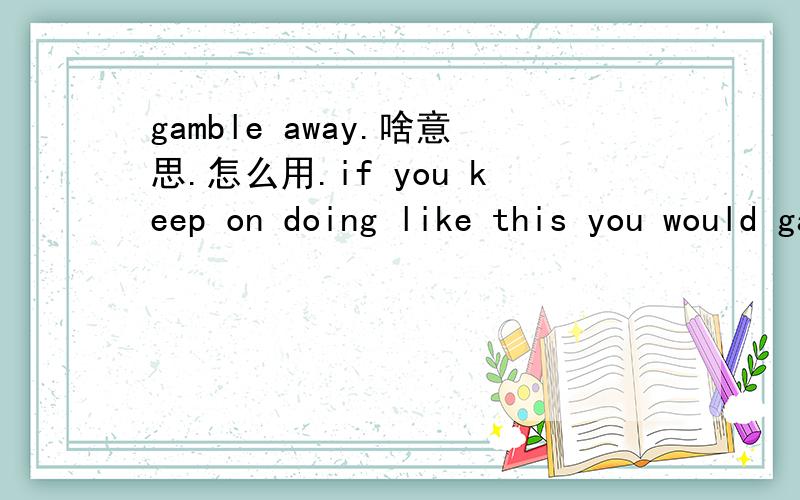 gamble away.啥意思.怎么用.if you keep on doing like this you would gamble your life away .这句话对吗？