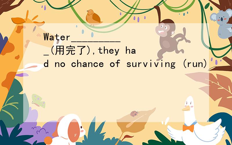 Water__________(用完了),they had no chance of surviving (run)