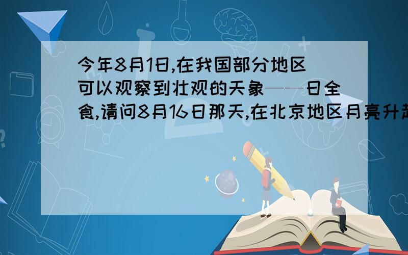今年8月1日,在我国部分地区可以观察到壮观的天象——日全食,请问8月16日那天,在北京地区月亮升起的时间大约是几点?