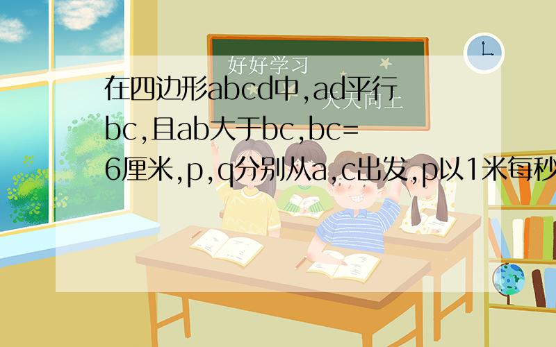 在四边形abcd中,ad平行bc,且ab大于bc,bc=6厘米,p,q分别从a,c出发,p以1米每秒的速度由a向d运动,q以2米每秒的速度由c出发向b运动,几秒后abqp是平行四边形.