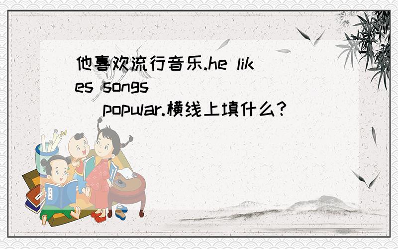 他喜欢流行音乐.he likes songs __ ___ popular.横线上填什么?