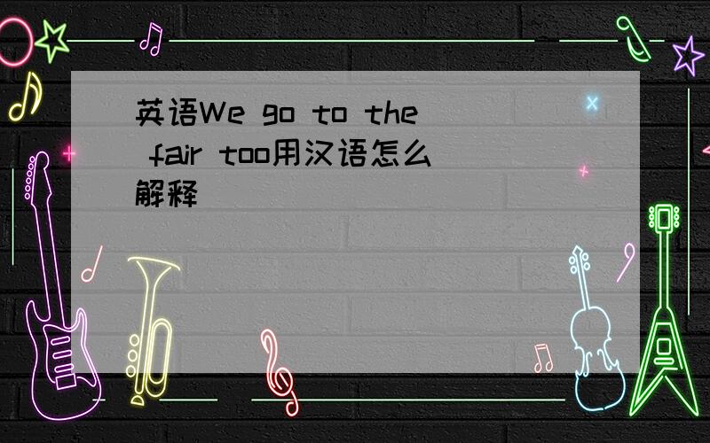 英语We go to the fair too用汉语怎么解释