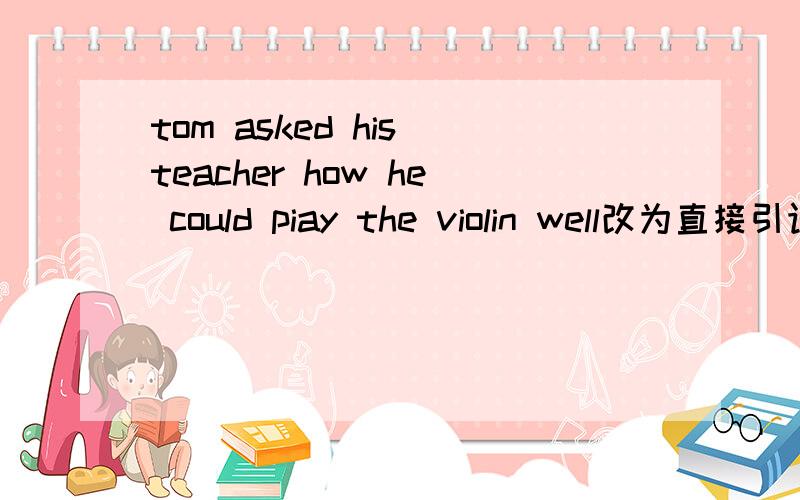 tom asked his teacher how he could piay the violin well改为直接引语