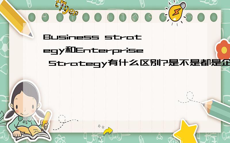 Business strategy和Enterprise Strategy有什么区别?是不是都是企业战略?请详细说下Business strategy,能不能再详细点呢?最好给举个例子好吗?