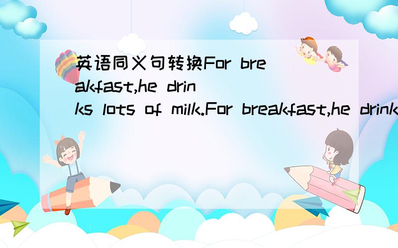 英语同义句转换For breakfast,he drinks lots of milk.For breakfast,he drinks___ ___ ___ milk.