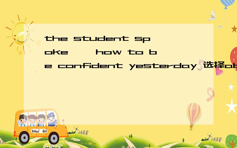 the student spoke ——how to be confident yesterday 选择about for in with
