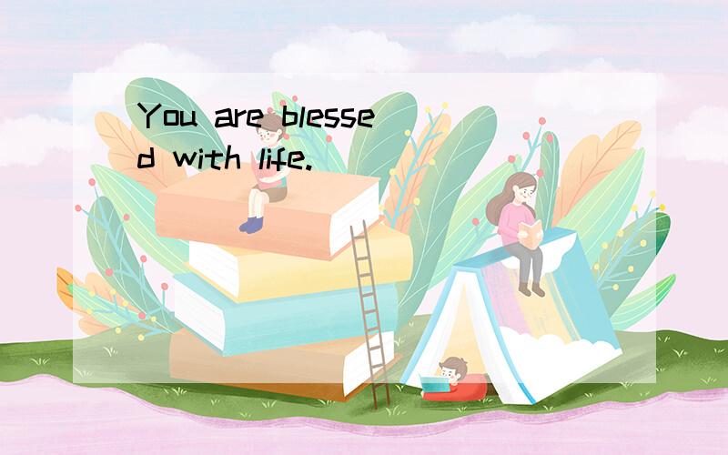 You are blessed with life.