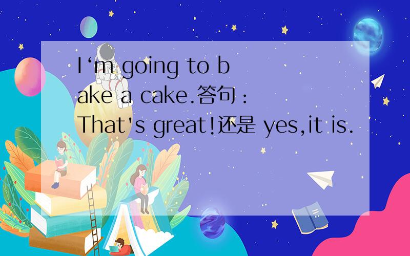 I‘m going to bake a cake.答句：That's great!还是 yes,it is.