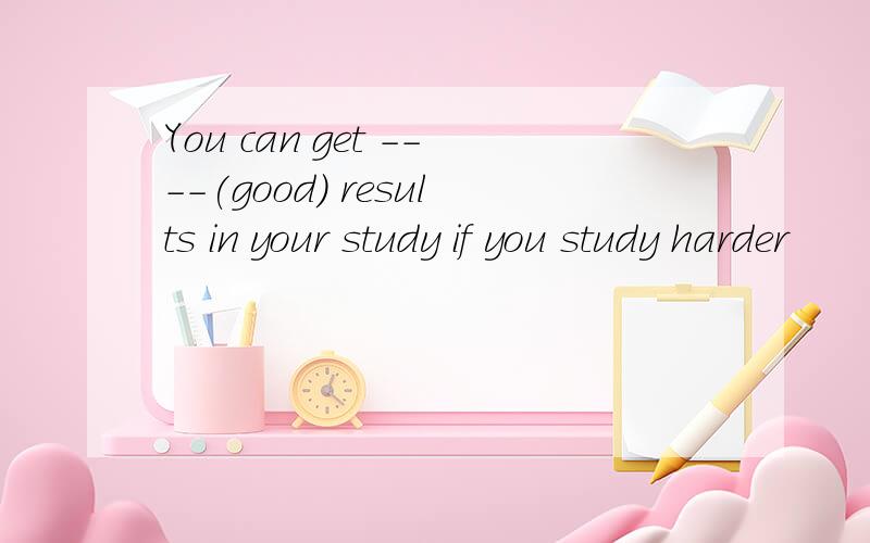 You can get ----(good) results in your study if you study harder