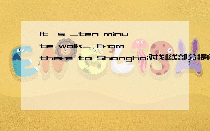 It's _ten minute walk_ from there to Shanghai对划线部分提问 __ __ is it from there to Shanghai