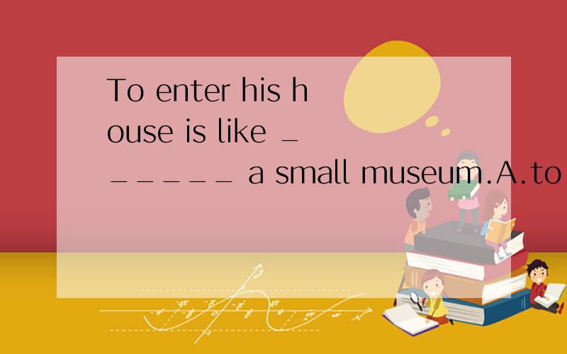 To enter his house is like ______ a small museum.A.to enter B.enteringC.entered D.enter