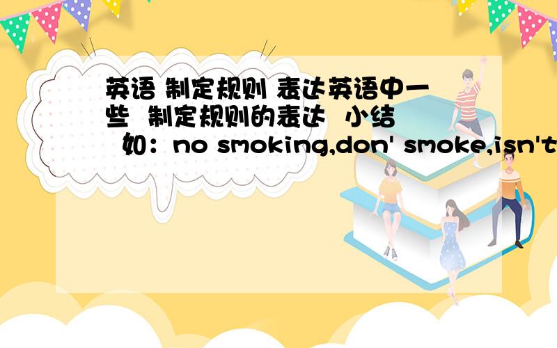 英语 制定规则 表达英语中一些  制定规则的表达  小结  如：no smoking,don' smoke,isn't allowed to smoke等相关的哈.谢谢各位大虾了...