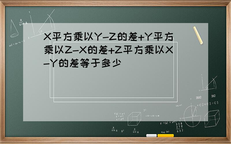 X平方乘以Y-Z的差+Y平方乘以Z-X的差+Z平方乘以X-Y的差等于多少