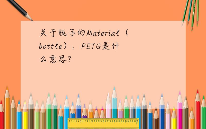 关于瓶子的Material（bottle）：PETG是什么意思?