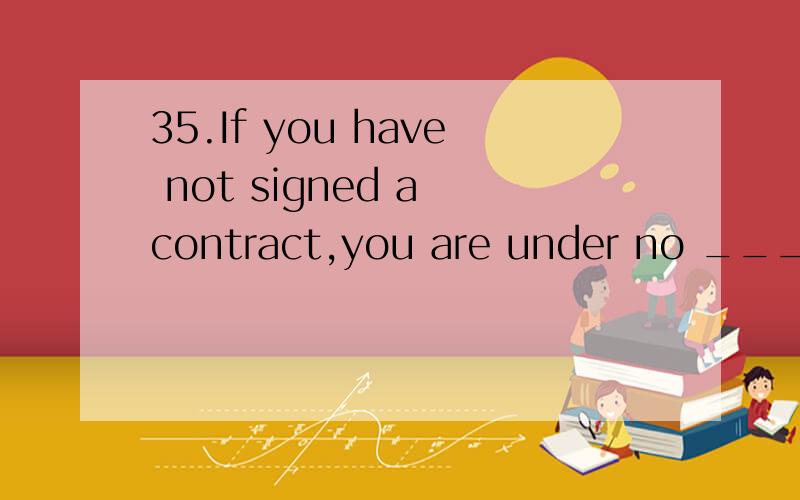 35.If you have not signed a contract,you are under no _________ to pay them any money.这道题A选项为什么不选A responsibility