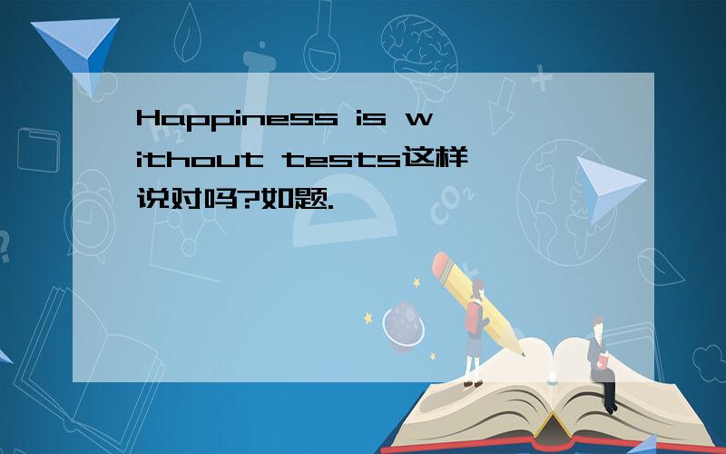Happiness is without tests这样说对吗?如题.