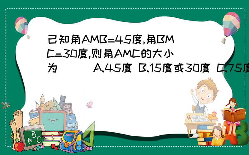 已知角AMB=45度,角BMC=30度,则角AMC的大小为（ ） A.45度 B.15度或30度 C.75度 D.15度或75度