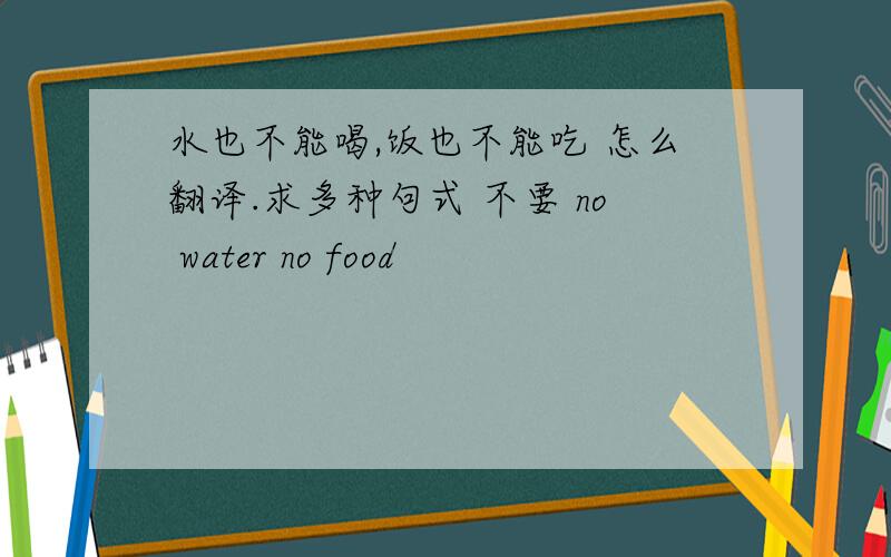 水也不能喝,饭也不能吃 怎么翻译.求多种句式 不要 no water no food