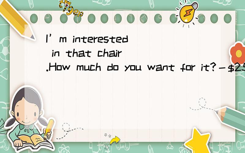 I’m interested in that chair.How much do you want for it?－$25.00.-_________A.The chair is really nice.B.That's too much.C.Please sit down.D.Nobody will have it except me.