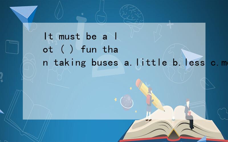 It must be a lot ( ) fun than taking buses a.little b.less c.more d.many 这题应该选什么?