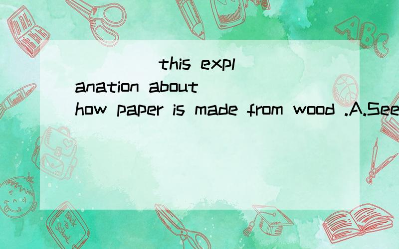 ____ this explanation about how paper is made from wood .A.See B.Read C.Hear D.Say为什么选B,请详解,如果填listen to 行不行explanation解释，说明解释说明对应的是读read吗？