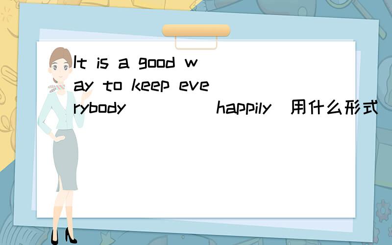 It is a good way to keep everybody____(happily)用什么形式